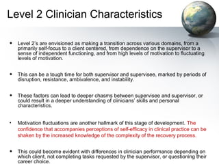 Level 2 Clinician Characteristics
• Level 2’s are envisioned as making a transition across various domains, from a
primarily self-focus to a client centered, from dependence on the supervisor to a
sense of independent functioning, and from high levels of motivation to fluctuating
levels of motivation.
• This can be a tough time for both supervisor and supervisee, marked by periods of
disruption, resistance, ambivalence, and instability.
• These factors can lead to deeper chasms between supervisee and supervisor, or
could result in a deeper understanding of clinicians’ skills and personal
characteristics.
• Motivation fluctuations are another hallmark of this stage of development. The
confidence that accompanies perceptions of self-efficacy in clinical practice can be
shaken by the increased knowledge of the complexity of the recovery process.
• This could become evident with differences in clinician performance depending on
which client, not completing tasks requested by the supervisor, or questioning their
career choice.
 