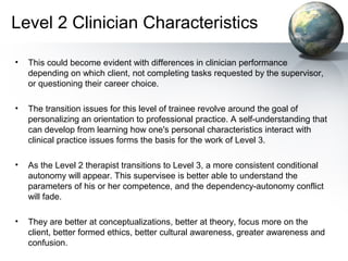 Level 2 Clinician Characteristics
• This could become evident with differences in clinician performance
depending on which client, not completing tasks requested by the supervisor,
or questioning their career choice.
• The transition issues for this level of trainee revolve around the goal of
personalizing an orientation to professional practice. A self-understanding that
can develop from learning how one's personal characteristics interact with
clinical practice issues forms the basis for the work of Level 3.
• As the Level 2 therapist transitions to Level 3, a more consistent conditional
autonomy will appear. This supervisee is better able to understand the
parameters of his or her competence, and the dependency-autonomy conflict
will fade.
• They are better at conceptualizations, better at theory, focus more on the
client, better formed ethics, better cultural awareness, greater awareness and
confusion.
 