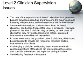 Level 2 Clinician Supervision
Issues
• The task of the supervisor with Level 2 clinicians is to provide a
balance between supporting and mentoring the supervisee, and
fostering independence and self-assurance within the clinician.
• Structured interventions, such as those listed for Level 1
clinicians, can be less frequent for Level 2 clinicians. However,
given that the level 2 clinician may be taking on new types of
clients that they have not encountered before, structured
interventions should be skill dependent.
• In order to enhance the growth of Level 2 clinicians, they should
be challenged to provide the reason for providing certain
interventions with clients.
• Challenging a clinician and forcing them to articulate their
conceptualizations of the client, the interventions they chose,
and possible alternatives, are important during this time.
• Sandwiching feedback is important.
 