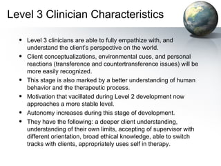 Level 3 Clinician Characteristics
• Level 3 clinicians are able to fully empathize with, and
understand the client’s perspective on the world.
• Client conceptualizations, environmental cues, and personal
reactions (transference and countertransference issues) will be
more easily recognized.
• This stage is also marked by a better understanding of human
behavior and the therapeutic process.
• Motivation that vacillated during Level 2 development now
approaches a more stable level.
• Autonomy increases during this stage of development.
• They have the following: a deeper client understanding,
understanding of their own limits, accepting of supervisor with
different orientation, broad ethical knowledge, able to switch
tracks with clients, appropriately uses self in therapy.
 