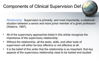 Components of Clinical Supervision Def.
Relationship: Supervision is primarily, and most importantly, a relational
situation between a senior and more junior member of a given profession
(Watkins, 1997).
• All of the supervisory approaches listed in this article recognize the
importance of the supervisory relationship.
• Without the relationship, all the tasks, skills, and other tools of
supervision will either be less effective or not effective at all.
• It is the belief of this writer that the relationship is so important, that key
aspects of the supervisory relationship need to be looked and studied.
 