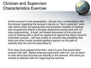 Clinician and Supervisor
Characteristics Exercise
At that moment in the presentation, Jeff got into a confrontation with
the lecturer regarding the lecturer’s stance on “harm reduction” work
with clients when the appropriate and accepted modality of working
with drug/alcohol clients is through abstinence based work and 12-
step programming. A brief, yet heated discussion of the pros and
cons of working with a client as opposed to against the client’s level of
motivation ensued. Jeff was unable to conceive the possibility that
there are other routes towards getting a person on the path of
sobriety than the one he subscribes to.
Four days have passed since then, and it is your first supervision
session with Jeff. Before entering supervision with him, you sit down
to note what had occurred just recently in the seminar, and what you
wanted to address with him regarding the seminar.
 