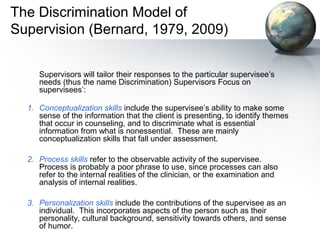 The Discrimination Model of
Supervision (Bernard, 1979, 2009)
Supervisors will tailor their responses to the particular supervisee’s
needs (thus the name Discrimination) Supervisors Focus on
supervisees’:
1. Conceptualization skills include the supervisee’s ability to make some
sense of the information that the client is presenting, to identify themes
that occur in counseling, and to discriminate what is essential
information from what is nonessential. These are mainly
conceptualization skills that fall under assessment.
2. Process skills refer to the observable activity of the supervisee.
Process is probably a poor phrase to use, since processes can also
refer to the internal realities of the clinician, or the examination and
analysis of internal realities.
3. Personalization skills include the contributions of the supervisee as an
individual. This incorporates aspects of the person such as their
personality, cultural background, sensitivity towards others, and sense
of humor.
 