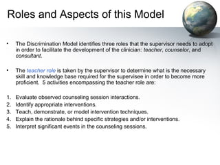Roles and Aspects of this Model
• The Discrimination Model identifies three roles that the supervisor needs to adopt
in order to facilitate the development of the clinician: teacher, counselor, and
consultant.
• The teacher role is taken by the supervisor to determine what is the necessary
skill and knowledge base required for the supervisee in order to become more
proficient. 5 activities encompassing the teacher role are:
1. Evaluate observed counseling session interactions.
2. Identify appropriate interventions.
3. Teach, demonstrate, or model intervention techniques.
4. Explain the rationale behind specific strategies and/or interventions.
5. Interpret significant events in the counseling sessions.
 