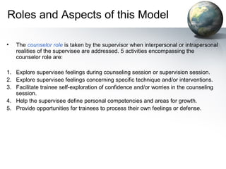 Roles and Aspects of this Model
• The counselor role is taken by the supervisor when interpersonal or intrapersonal
realities of the supervisee are addressed. 5 activities encompassing the
counselor role are:
1. Explore supervisee feelings during counseling session or supervision session.
2. Explore supervisee feelings concerning specific technique and/or interventions.
3. Facilitate trainee self-exploration of confidence and/or worries in the counseling
session.
4. Help the supervisee define personal competencies and areas for growth.
5. Provide opportunities for trainees to process their own feelings or defense.
 