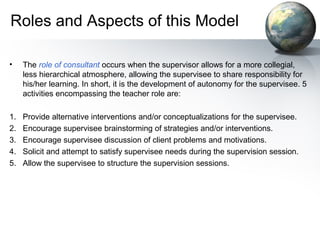 Roles and Aspects of this Model
• The role of consultant occurs when the supervisor allows for a more collegial,
less hierarchical atmosphere, allowing the supervisee to share responsibility for
his/her learning. In short, it is the development of autonomy for the supervisee. 5
activities encompassing the teacher role are:
1. Provide alternative interventions and/or conceptualizations for the supervisee.
2. Encourage supervisee brainstorming of strategies and/or interventions.
3. Encourage supervisee discussion of client problems and motivations.
4. Solicit and attempt to satisfy supervisee needs during the supervision session.
5. Allow the supervisee to structure the supervision sessions.
 
