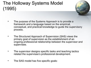 The Holloway Systems Model
(1995)
• The purpose of the Systems Approach is to provide a
framework and a language based on the empirical,
conceptual, and practical knowledge to guide the supervisory
process.
• The Structured Approach of Supervision (SAS) views the
primary goal of supervision as the establishment of an
ongoing professional relationship between the supervisor and
supervisee.
• The supervisor designs specific tasks and teaching tactics
related the supervisee’s professional development.
• The SAS model has five specific goals:
 