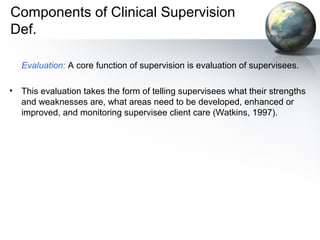 Components of Clinical Supervision
Def.
Evaluation: A core function of supervision is evaluation of supervisees.
• This evaluation takes the form of telling supervisees what their strengths
and weaknesses are, what areas need to be developed, enhanced or
improved, and monitoring supervisee client care (Watkins, 1997).
 