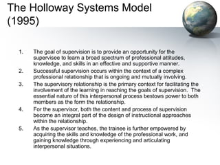 The Holloway Systems Model
(1995)
1. The goal of supervision is to provide an opportunity for the
supervisee to learn a broad spectrum of professional attitudes,
knowledge, and skills in an effective and supportive manner.
2. Successful supervision occurs within the context of a complex
professional relationship that is ongoing and mutually involving.
3. The supervisory relationship is the primary context for facilitating the
involvement of the learning in reaching the goals of supervision. The
essential nature of this interpersonal process bestows power to both
members as the form the relationship.
4. For the supervisor, both the content and process of supervision
become an integral part of the design of instructional approaches
within the relationship.
5. As the supervisor teaches, the trainee is further empowered by
acquiring the skills and knowledge of the professional work, and
gaining knowledge through experiencing and articulating
interpersonal situations.
 