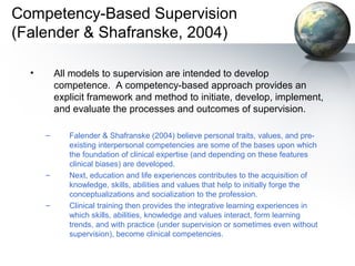 Competency-Based Supervision
(Falender & Shafranske, 2004)
• All models to supervision are intended to develop
competence. A competency-based approach provides an
explicit framework and method to initiate, develop, implement,
and evaluate the processes and outcomes of supervision.
– Falender & Shafranske (2004) believe personal traits, values, and pre-
existing interpersonal competencies are some of the bases upon which
the foundation of clinical expertise (and depending on these features
clinical biases) are developed.
– Next, education and life experiences contributes to the acquisition of
knowledge, skills, abilities and values that help to initially forge the
conceptualizations and socialization to the profession.
– Clinical training then provides the integrative learning experiences in
which skills, abilities, knowledge and values interact, form learning
trends, and with practice (under supervision or sometimes even without
supervision), become clinical competencies.
 