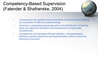 Competency-Based Supervision
(Falender & Shafranske, 2004)
– Competencies are specific external standards of professional functioning
(an acquisition of skills and understanding).
– Central to a competency-based approach is the identification of learning
goals and objectives that lead to the development of measurable
competencies.
– Competencies are developed through reflection, conceptualization,
planning, practical experience and experimentation within a structured
learning environment.
 