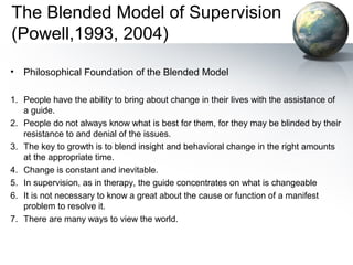 The Blended Model of Supervision
(Powell,1993, 2004)
• Philosophical Foundation of the Blended Model
1. People have the ability to bring about change in their lives with the assistance of
a guide.
2. People do not always know what is best for them, for they may be blinded by their
resistance to and denial of the issues.
3. The key to growth is to blend insight and behavioral change in the right amounts
at the appropriate time.
4. Change is constant and inevitable.
5. In supervision, as in therapy, the guide concentrates on what is changeable
6. It is not necessary to know a great about the cause or function of a manifest
problem to resolve it.
7. There are many ways to view the world.
 