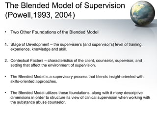 The Blended Model of Supervision
(Powell,1993, 2004)
• Two Other Foundations of the Blended Model
1. Stage of Development – the supervisee’s (and supervisor’s) level of training,
experience, knowledge and skill.
2. Contextual Factors – characteristics of the client, counselor, supervisor, and
setting that affect the environment of supervision.
• The Blended Model is a supervisory process that blends insight-oriented with
skills-oriented approaches.
• The Blended Model utilizes these foundations, along with it many descriptive
dimensions in order to structure its view of clinical supervision when working with
the substance abuse counselor.
 