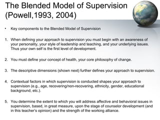 The Blended Model of Supervision
(Powell,1993, 2004)
• Key components to the Blended Model of Supervision
1. When defining your approach to supervision you must begin with an awareness of
your personality, your style of leadership and teaching, and your underlying issues.
Thus your own self is the first level of development.
2. You must define your concept of health, your core philosophy of change.
3. The descriptive dimensions (shown next) further defines your approach to supervision.
4. Contextual factors in which supervision is conducted shapes your approach to
supervision (e.g., age, recovering/non-recovering, ethnicity, gender, educational
background, etc.).
5. You determine the extent to which you will address affective and behavioral issues in
supervision, based, in great measure, upon the stage of counselor development (and
in this teacher’s opinion) and the strength of the working alliance.
 