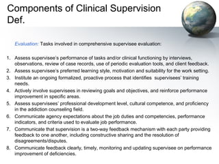 Components of Clinical Supervision
Def.
Evaluation: Tasks involved in comprehensive supervisee evaluation:
1. Assess supervisee’s performance of tasks and/or clinical functioning by interviews,
observations, review of case records, use of periodic evaluation tools, and client feedback.
2. Assess supervisee’s preferred learning style, motivation and suitability for the work setting.
3. Institute an ongoing formalized, proactive process that identifies supervisees’ training
needs.
4. Actively involve supervisees in reviewing goals and objectives, and reinforce performance
improvement in specific areas.
5. Assess supervisees’ professional development level, cultural competence, and proficiency
in the addiction counseling field.
6. Communicate agency expectations about the job duties and competencies, performance
indicators, and criteria used to evaluate job performance.
7. Communicate that supervision is a two-way feedback mechanism with each party providing
feedback to one another, including constructive sharing and the resolution of
disagreements/disputes.
8. Communicate feedback clearly, timely, monitoring and updating supervisee on performance
improvement of deficiencies.
 