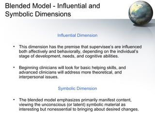 Blended Model - Influential and
Symbolic Dimensions
Influential Dimension
• This dimension has the premise that supervisee’s are influenced
both affectively and behaviorally, depending on the individual’s
stage of development, needs, and cognitive abilities.
• Beginning clinicians will look for basic helping skills, and
advanced clinicians will address more theoretical, and
interpersonal issues.
Symbolic Dimension
• The blended model emphasizes primarily manifest content,
viewing the unconscious (or latent) symbolic material as
interesting but nonessential to bringing about desired changes.
 