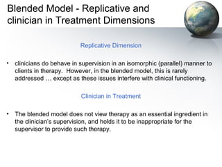 Blended Model - Replicative and
clinician in Treatment Dimensions
Replicative Dimension
• clinicians do behave in supervision in an isomorphic (parallel) manner to
clients in therapy. However, in the blended model, this is rarely
addressed … except as these issues interfere with clinical functioning.
Clinician in Treatment
• The blended model does not view therapy as an essential ingredient in
the clinician’s supervision, and holds it to be inappropriate for the
supervisor to provide such therapy.
 