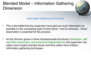Blended Model – Information Gathering
Dimension
Information Gathering Dimension
• This is the belief that the supervisor must gain as much information as
possible on the counseling style of early (level 1 and 2) clinicians. Direct
observation is essential for this process.
• As the clinician grows in three developmental structures (motivation, self
and other awareness, and autonomy-independence), the supervisor can
utilize more insight-oriented issues and thus utilize more indirect
information gathering techniques.
 