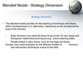 Blended Model - Strategy Dimension
Strategy Dimension
• The blended model provides for the teaching of technique and theory,
either simultaneously or in alternation, depending on the developmental
level of the clinician.
- Early clinicians may need the focus to be on the 12 core areas and
therapeutic relationship techniques (e.g., active listening skills).
- People skilled in other areas, such as marriage and family
therapy, may need emphasis on the different models of recovery
and intervention techniques unique to this field.
 