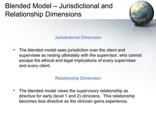 Blended Model – Jurisdictional and
Relationship Dimensions
Jurisdictional Dimension
• The blended model sees jurisdiction over the client and
supervisee as resting ultimately with the supervisor, who cannot
escape the ethical and legal implications of every supervisee
and every client.
Relationship Dimension
• The blended model views the supervisory relationship as
directive for early (level 1 and 2) clinicians. This relationship
becomes less directive as the clinician gains experience.
 