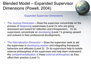 Blended Model – Expanded Supervisor
Dimensions (Powell, 2004)
Expanded Supervisor Dimensions
• The Journey Dimension – Does the supervisor concentrate on the
process of deepening supervisees (Level 3’s who are going
downward and inward for reflection and introspection). Or do
supervisors concentrate on developing (Level 1’s growing upward
and outward in their professional development).
• The Internalization Dimension – Does the supervisor seek to aid
the supervisee in developing wisdom and integrating therapeutic
behaviors and attitudes (Level 3). Or do supervisors help to isolate
external philosophies of the supervisee and help them understand
the compartmentalization of these external philosophies as they
affect their practice (Level 1).
 