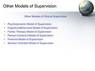Other Models of Supervision
Other Models of Clinical Supervision
• Psychodynamic Model of Supervision
• Cognitive-Behavioral Model of Supervision
• Family Therapy Model of Supervision
• Person-Centered Model of Supervision
• Feminist Model of Supervision
• Solution Oriented Model of Supervision
 