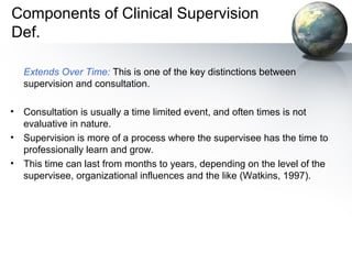 Components of Clinical Supervision
Def.
Extends Over Time: This is one of the key distinctions between
supervision and consultation.
• Consultation is usually a time limited event, and often times is not
evaluative in nature.
• Supervision is more of a process where the supervisee has the time to
professionally learn and grow.
• This time can last from months to years, depending on the level of the
supervisee, organizational influences and the like (Watkins, 1997).
 