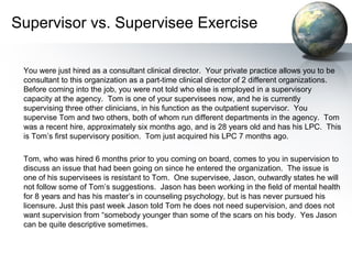 Supervisor vs. Supervisee Exercise
You were just hired as a consultant clinical director. Your private practice allows you to be
consultant to this organization as a part-time clinical director of 2 different organizations.
Before coming into the job, you were not told who else is employed in a supervisory
capacity at the agency. Tom is one of your supervisees now, and he is currently
supervising three other clinicians, in his function as the outpatient supervisor. You
supervise Tom and two others, both of whom run different departments in the agency. Tom
was a recent hire, approximately six months ago, and is 28 years old and has his LPC. This
is Tom’s first supervisory position. Tom just acquired his LPC 7 months ago.
Tom, who was hired 6 months prior to you coming on board, comes to you in supervision to
discuss an issue that had been going on since he entered the organization. The issue is
one of his supervisees is resistant to Tom. One supervisee, Jason, outwardly states he will
not follow some of Tom’s suggestions. Jason has been working in the field of mental health
for 8 years and has his master’s in counseling psychology, but is has never pursued his
licensure. Just this past week Jason told Tom he does not need supervision, and does not
want supervision from “somebody younger than some of the scars on his body. Yes Jason
can be quite descriptive sometimes.
 