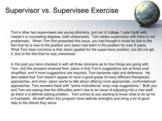 Supervisor vs. Supervisee Exercise
Tom’s other two supervisees are young clinicians, just out of college 1 year (both with
master’s in counseling degrees, both unlicensed). Tom states supervision with them is not
problematic. When Tom first presented this issue, you had thought it could be due to the
fact that he is new to the position and Jason had been in the position for over 8 years.
What Tom does not know is that Jason applied for the supervisory position, but did not get
it, due to the fact that he was unlicensed.
In the past you have checked in with all three clinicians as to how things are going with
Tom, and the answers received from Jason is that Tom’s suggestions are at times over
simplified, and if more suggestions are required, Tom becomes rigid and defensive. He
also stated that Tom doesn’t appear to have a good grasp of many different therapeutic
approaches, and when Jason wants to talk about utilizing more appropriate, confrontational
approaches, Tom answers back with “some motivational, sissy crap suggestions.” Both you
and Tom are seeing that the difficulties aren’t due to an issue of adjusting into a new staff,
as there is a definite lasting problem. Tom comes to you wanting to know what to do as he
is frustrated. All staff within this program have definite strengths and bring a lot of good
help to the clients they serve.
 