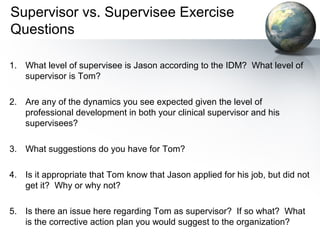 Supervisor vs. Supervisee Exercise
Questions
1. What level of supervisee is Jason according to the IDM? What level of
supervisor is Tom?
2. Are any of the dynamics you see expected given the level of
professional development in both your clinical supervisor and his
supervisees?
3. What suggestions do you have for Tom?
4. Is it appropriate that Tom know that Jason applied for his job, but did not
get it? Why or why not?
5. Is there an issue here regarding Tom as supervisor? If so what? What
is the corrective action plan you would suggest to the organization?
 