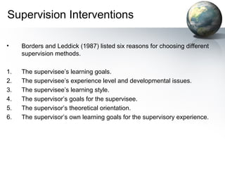 Supervision Interventions
• Borders and Leddick (1987) listed six reasons for choosing different
supervision methods.
1. The supervisee’s learning goals.
2. The supervisee’s experience level and developmental issues.
3. The supervisee’s learning style.
4. The supervisor’s goals for the supervisee.
5. The supervisor’s theoretical orientation.
6. The supervisor’s own learning goals for the supervisory experience.
 