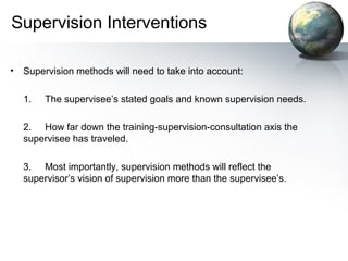 Supervision Interventions
• Supervision methods will need to take into account:
1. The supervisee’s stated goals and known supervision needs.
2. How far down the training-supervision-consultation axis the
supervisee has traveled.
3. Most importantly, supervision methods will reflect the
supervisor’s vision of supervision more than the supervisee’s.
 