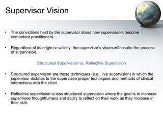 Supervisor Vision
• The convictions held by the supervisor about how supervisee’s become
competent practitioners.
• Regardless of its origin or validity, the supervisor’s vision will inspire the process
of supervision.
Structured Supervision vs. Reflective Supervision
• Structured supervision are those techniques (e.g., live supervision) in which the
supervisor dictates to the supervisee proper techniques and methods of clinical
interactions with the client.
• Reflective supervision is less structured supervision where the goal is to increase
supervisee thoughtfulness and ability to reflect on their work as they increase in
their skill.
 