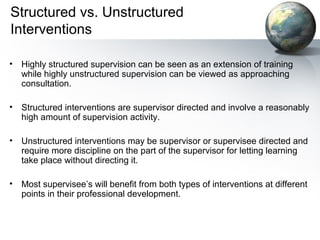 Structured vs. Unstructured
Interventions
• Highly structured supervision can be seen as an extension of training
while highly unstructured supervision can be viewed as approaching
consultation.
• Structured interventions are supervisor directed and involve a reasonably
high amount of supervision activity.
• Unstructured interventions may be supervisor or supervisee directed and
require more discipline on the part of the supervisor for letting learning
take place without directing it.
• Most supervisee’s will benefit from both types of interventions at different
points in their professional development.
 