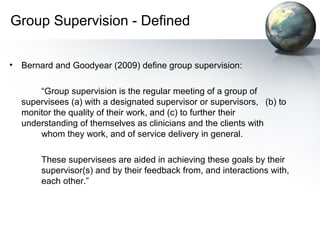 Group Supervision - Defined
• Bernard and Goodyear (2009) define group supervision:
“Group supervision is the regular meeting of a group of
supervisees (a) with a designated supervisor or supervisors, (b) to
monitor the quality of their work, and (c) to further their
understanding of themselves as clinicians and the clients with
whom they work, and of service delivery in general.
These supervisees are aided in achieving these goals by their
supervisor(s) and by their feedback from, and interactions with,
each other.”
 
