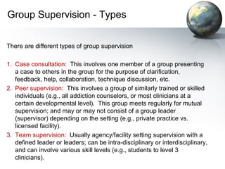 Group Supervision - Types
There are different types of group supervision
1. Case consultation: This involves one member of a group presenting
a case to others in the group for the purpose of clarification,
feedback, help, collaboration, technique discussion, etc.
2. Peer supervision: This involves a group of similarly trained or skilled
individuals (e.g., all addiction counselors, or most clinicians at a
certain developmental level). This group meets regularly for mutual
supervision; and may or may not consist of a group leader
(supervisor) depending on the setting (e.g., private practice vs.
licensed facility).
3. Team supervision: Usually agency/facility setting supervision with a
defined leader or leaders; can be intra-disciplinary or interdisciplinary,
and can involve various skill levels (e.g., students to level 3
clinicians).
 