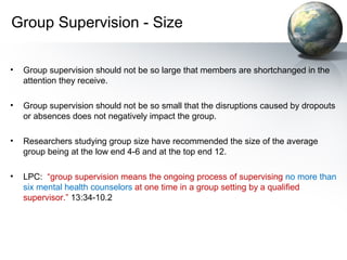 Group Supervision - Size
• Group supervision should not be so large that members are shortchanged in the
attention they receive.
• Group supervision should not be so small that the disruptions caused by dropouts
or absences does not negatively impact the group.
• Researchers studying group size have recommended the size of the average
group being at the low end 4-6 and at the top end 12.
• LPC: “group supervision means the ongoing process of supervising no more than
six mental health counselors at one time in a group setting by a qualified
supervisor.” 13:34-10.2
 