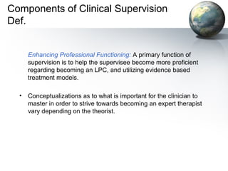 Components of Clinical Supervision
Def.
Enhancing Professional Functioning: A primary function of
supervision is to help the supervisee become more proficient
regarding becoming an LPC, and utilizing evidence based
treatment models.
• Conceptualizations as to what is important for the clinician to
master in order to strive towards becoming an expert therapist
vary depending on the theorist.
 