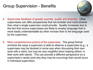 Group Supervision - Benefits
4. Supervisee feedback of greater quantity, quality and diversity. Other
supervisees can offer perspectives that are broader and more diverse
than what a single supervisor could provide. Quality increases due to
the fact that novice supervisees are likely to employ language that is
more easily understandable by other novices than is the language used
by the supervisor.
5. More comprehensive picture of the supervisee. The group format
enriches the ways a supervisor is able to observe a supervisee (e.g., a
supervisee may be blocked in some way when discussing their own
work with a client, but may be very insightful when helping others’ in
their work with clients. This can provide a different perspective on a
supervisee’s needs (and why they may be occurring) than would occur
in individual supervision.
 