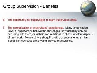 Group Supervision - Benefits
6. The opportunity for supervisees to learn supervision skills.
7. The normalization of supervisees’ experiences. Many times novice
(level 1) supervisees believe the challenges they face may only be
occurring with them, or in their own reactions to clients or other aspects
of their work. To see others struggling with, or encountering similar
issues can decrease anxiety and provide reassurance.
 
