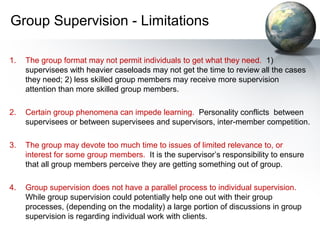 Group Supervision - Limitations
1. The group format may not permit individuals to get what they need. 1)
supervisees with heavier caseloads may not get the time to review all the cases
they need; 2) less skilled group members may receive more supervision
attention than more skilled group members.
2. Certain group phenomena can impede learning. Personality conflicts between
supervisees or between supervisees and supervisors, inter-member competition.
3. The group may devote too much time to issues of limited relevance to, or
interest for some group members. It is the supervisor’s responsibility to ensure
that all group members perceive they are getting something out of group.
4. Group supervision does not have a parallel process to individual supervision.
While group supervision could potentially help one out with their group
processes, (depending on the modality) a large portion of discussions in group
supervision is regarding individual work with clients.
 