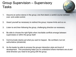 Group Supervision – Supervisory
Tasks
1. Assume an active stance in the group; one that steers a careful course between
over- and under-control.
2. Assert yourself as necessary to redirect the group; impose limits and so on.
3. Listen to and then following the group, challenging direction as necessary.
4. Be able to choose the right fights when inevitable conflicts emerge between
supervisees or within the group itself.
5. Communicate clearly just what you want to happen. Be confident, but not
authoritative (dictatorial).
6. As the leader be able to process the groups interaction style and level of
development. This processing helps you to understand where members are at and
what direction you need to be going with the group.
 