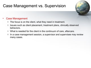 Case Management vs. Supervision
• Case Management
o The focus is on the client, what they need in treatment.
o Issues such as client placement, treatment plans, clinically observed
behaviors.
o What is needed for the client in the continuum of care, aftercare.
o In a case management session, a supervisor and supervisee may review
many cases.
 