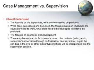 Case Management vs. Supervision
• Clinical Supervision
o The focus is on the supervisee, what do they need to be proficient.
o While client care issues are discussed, the focus remains on what does the
counselor need to know, what skills need to be developed in order to be
proficient.
o The focus is on counselor skill development.
o There may be more acute focus on one case. Live material (video, audio,
supervisor’s observation through co-facilitation, one way mirror, bug in the
ear, bug in the eye, or other similar type methods will be incorporated into the
supervision session.
 