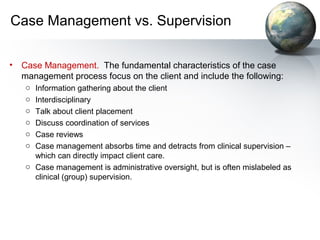 Case Management vs. Supervision
• Case Management. The fundamental characteristics of the case
management process focus on the client and include the following:
o Information gathering about the client
o Interdisciplinary
o Talk about client placement
o Discuss coordination of services
o Case reviews
o Case management absorbs time and detracts from clinical supervision –
which can directly impact client care.
o Case management is administrative oversight, but is often mislabeled as
clinical (group) supervision.
 