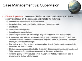 Case Management vs. Supervision
• Clinical Supervision. In contrast, the fundamental characteristics of clinical
supervision focus on the counselor and include the following:
o Assessment and feedback of the counselor
o Intra-disciplinary individual (and sometimes) group supervision
o Client care
o Clinical skill development
o In-depth case presentations
o Clinical supervision is an ethical/legal duty set aside from case management
o A supervisor has “ethically and legally defined responsibilities (a duty of care) that
demand careful consideration when interacting with clients, supervisees, colleagues,
employers, and society at large”
o The clinical work of supervisors and counselors directly (and sometimes powerfully)
influences the lives of others
o Clinical supervisors are obligated to: 1) be alert; 2) address competing demands; and
3) be cognizant of potential consequences of decisions and advice
o Personal quality control reduces errors in judgment that could potentially lead to
problems and clinical liability issues.
 