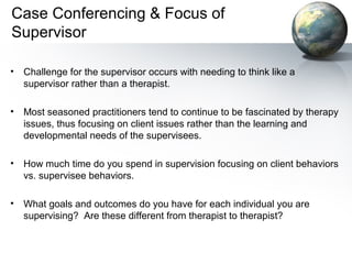 Case Conferencing & Focus of
Supervisor
• Challenge for the supervisor occurs with needing to think like a
supervisor rather than a therapist.
• Most seasoned practitioners tend to continue to be fascinated by therapy
issues, thus focusing on client issues rather than the learning and
developmental needs of the supervisees.
• How much time do you spend in supervision focusing on client behaviors
vs. supervisee behaviors.
• What goals and outcomes do you have for each individual you are
supervising? Are these different from therapist to therapist?
 