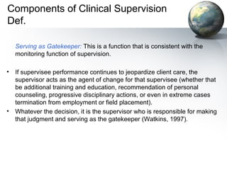Components of Clinical Supervision
Def.
Serving as Gatekeeper: This is a function that is consistent with the
monitoring function of supervision.
• If supervisee performance continues to jeopardize client care, the
supervisor acts as the agent of change for that supervisee (whether that
be additional training and education, recommendation of personal
counseling, progressive disciplinary actions, or even in extreme cases
termination from employment or field placement).
• Whatever the decision, it is the supervisor who is responsible for making
that judgment and serving as the gatekeeper (Watkins, 1997).
 