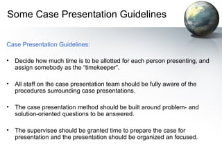 Some Case Presentation Guidelines
Case Presentation Guidelines:
• Decide how much time is to be allotted for each person presenting, and
assign somebody as the “timekeeper”.
• All staff on the case presentation team should be fully aware of the
procedures surrounding case presentations.
• The case presentation method should be built around problem- and
solution-oriented questions to be answered.
• The supervisee should be granted time to prepare the case for
presentation and the presentation should be organized an focused.
 