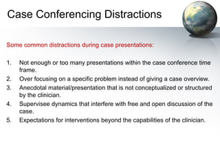 Case Conferencing Distractions
Some common distractions during case presentations:
1. Not enough or too many presentations within the case conference time
frame.
2. Over focusing on a specific problem instead of giving a case overview.
3. Anecdotal material/presentation that is not conceptualized or structured
by the clinician.
4. Supervisee dynamics that interfere with free and open discussion of the
case.
5. Expectations for interventions beyond the capabilities of the clinician.
 